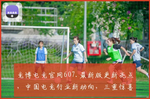 竞博电竞官网607.最新版更新亮点，中国电竞行业新动向，三重惊喜不容错过