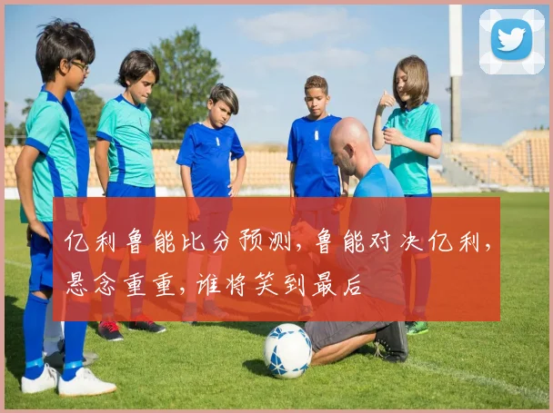 亿利鲁能比分预测,鲁能对决亿利,悬念重重,谁将笑到最后