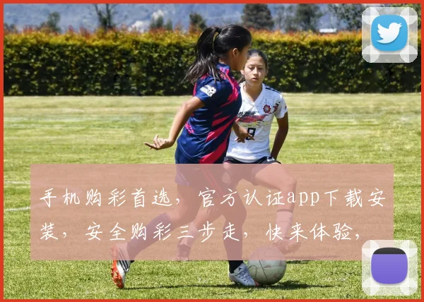 手机购彩首选，官方认证app下载安装，安全购彩三步走，快来体验,